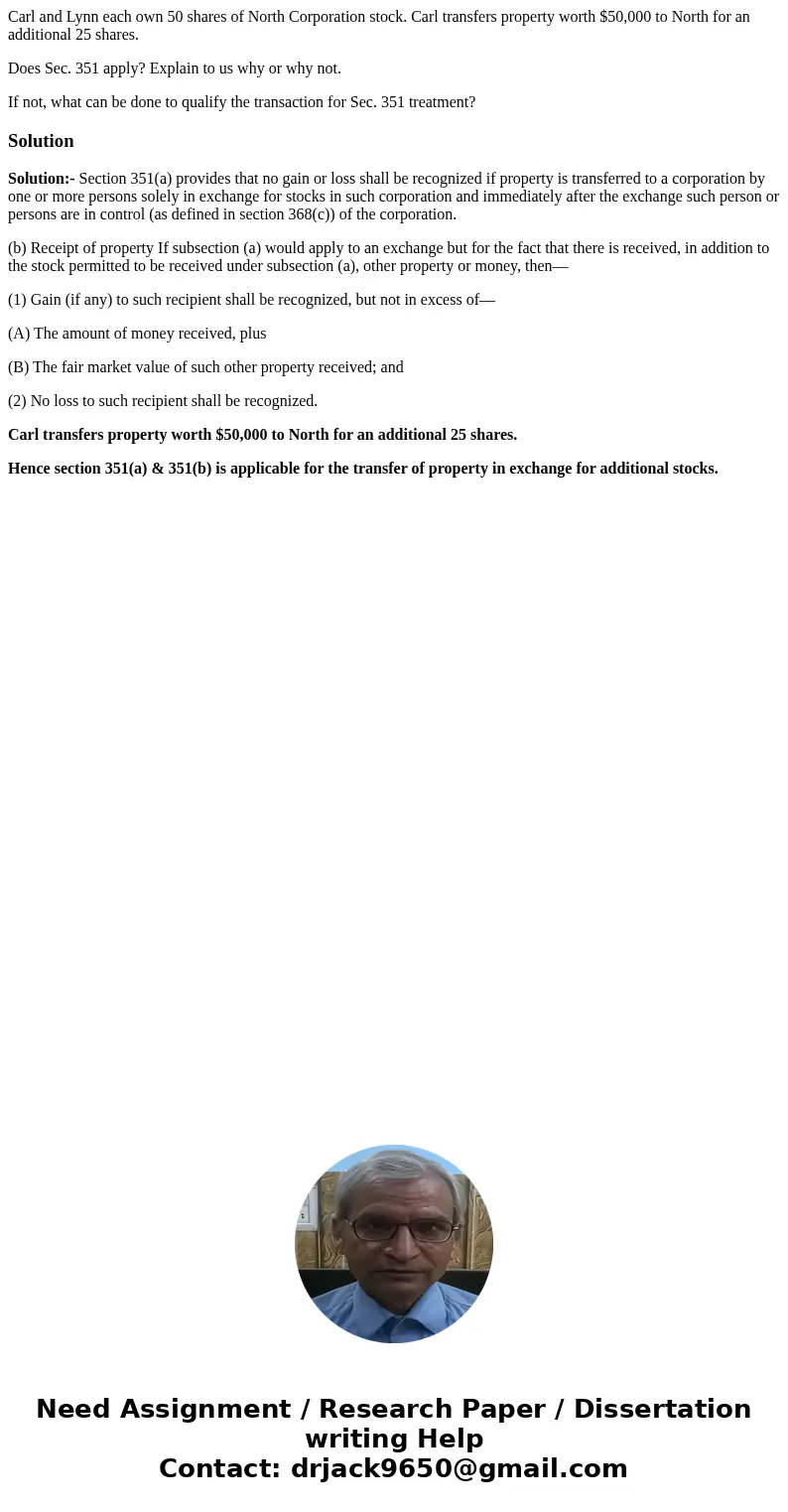 Carl and Lynn each own 50 shares of North Corporation stock. Carl transfers property worth $50,000 to North for an additional 25 shares. Does Sec. 351 apply? Ex