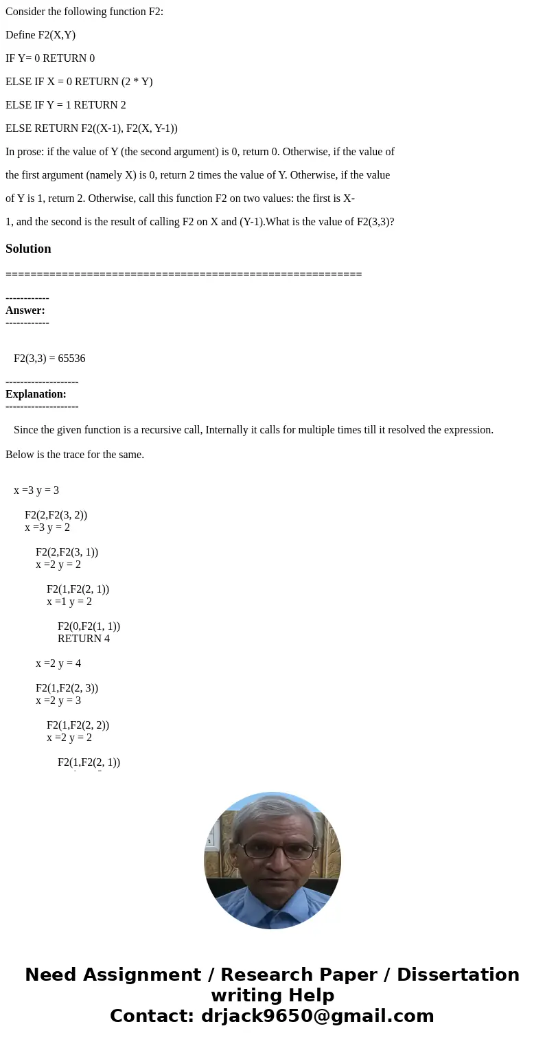 Consider the following function F2: Define F2(X,Y) IF Y= 0 RETURN 0 ELSE IF X = 0 RETURN (2 * Y) ELSE IF Y = 1 RETURN 2 ELSE RETURN F2((X-1), F2(X, Y-1)) In pro Consider the following function F2: Define F2(X,Y) IF Y= 0 RETURN 0 ELSE IF X = 0 RETURN (2 * Y) ELSE IF Y = 1 RETURN 2 ELSE RETURN F2((X-1), F2(X, Y-1)) In pro