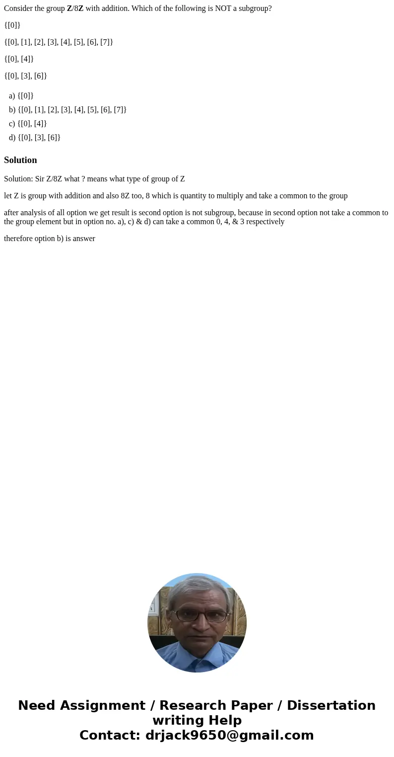 Consider the group Z/8Z with addition. Which of the following is NOT a subgroup? {[0]} {[0], [1], [2], [3], [4], [5], [6], [7]} {[0], [4]} {[0], [3], [6]} a) {[