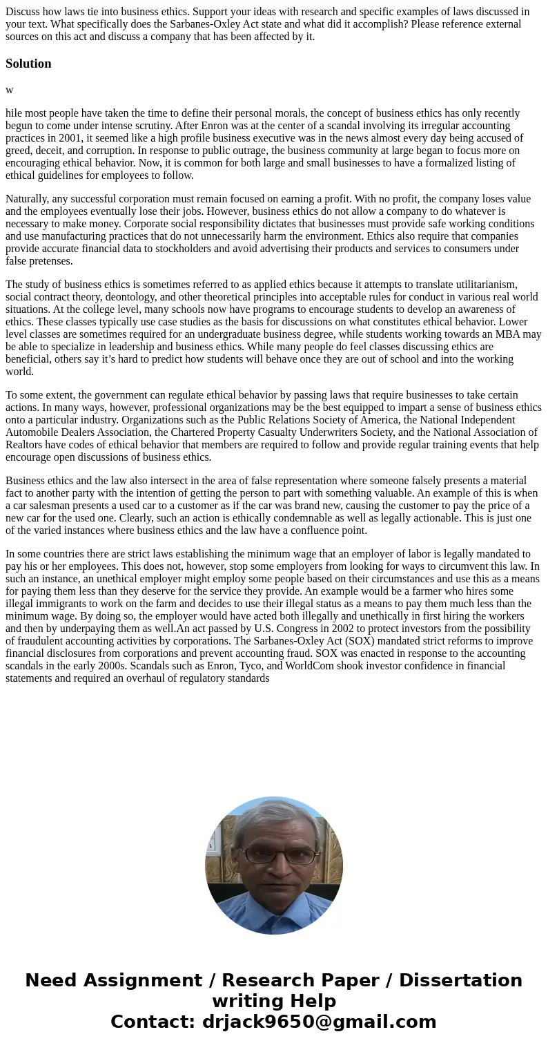 Discuss how laws tie into business ethics. Support your ideas with research and specific examples of laws discussed in your text. What specifically does the Sar Discuss how laws tie into business ethics. Support your ideas with research and specific examples of laws discussed in your text. What specifically does the Sar