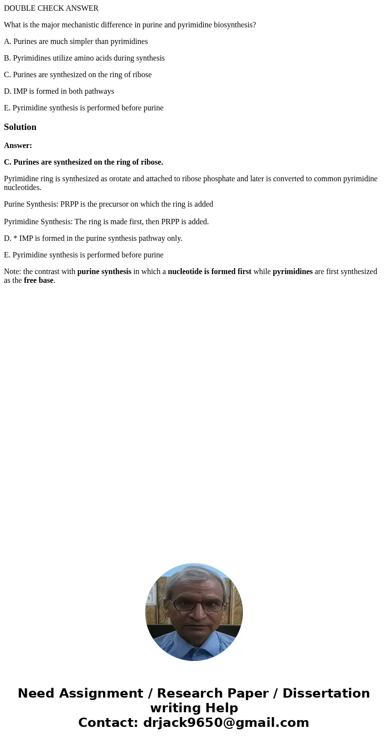 DOUBLE CHECK ANSWER What is the major mechanistic difference in purine and pyrimidine biosynthesis? A. Purines are much simpler than pyrimidines B. Pyrimidines 