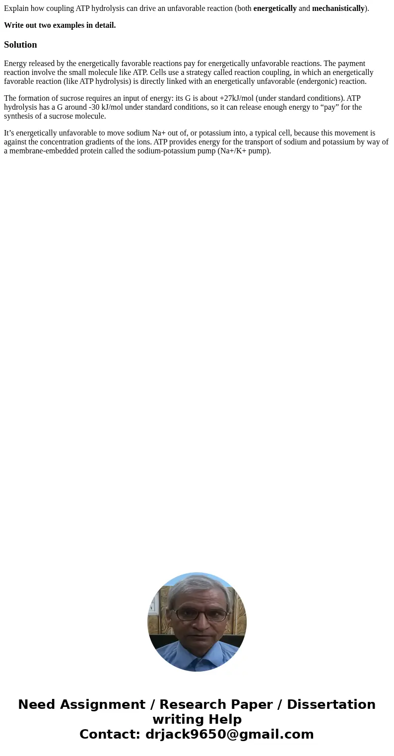 Explain how coupling ATP hydrolysis can drive an unfavorable reaction (both energetically and mechanistically). Write out two examples in detail.SolutionEnergy  Explain how coupling ATP hydrolysis can drive an unfavorable reaction (both energetically and mechanistically). Write out two examples in detail.SolutionEnergy