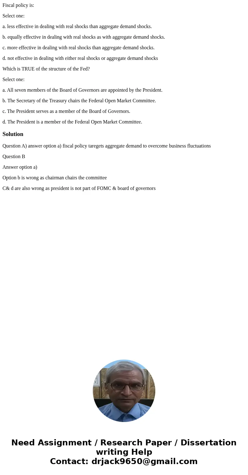 Fiscal policy is: Select one: a. less effective in dealing with real shocks than aggregate demand shocks. b. equally effective in dealing with real shocks as wi