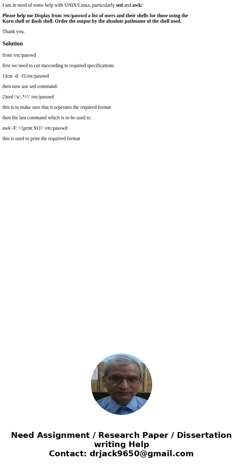 I am in need of some help with UNIX/Linux, particularly sed and awk: Please help me Display from /etc/passwd a list of users and their shells for those using th I am in need of some help with UNIX/Linux, particularly sed and awk: Please help me Display from /etc/passwd a list of users and their shells for those using th