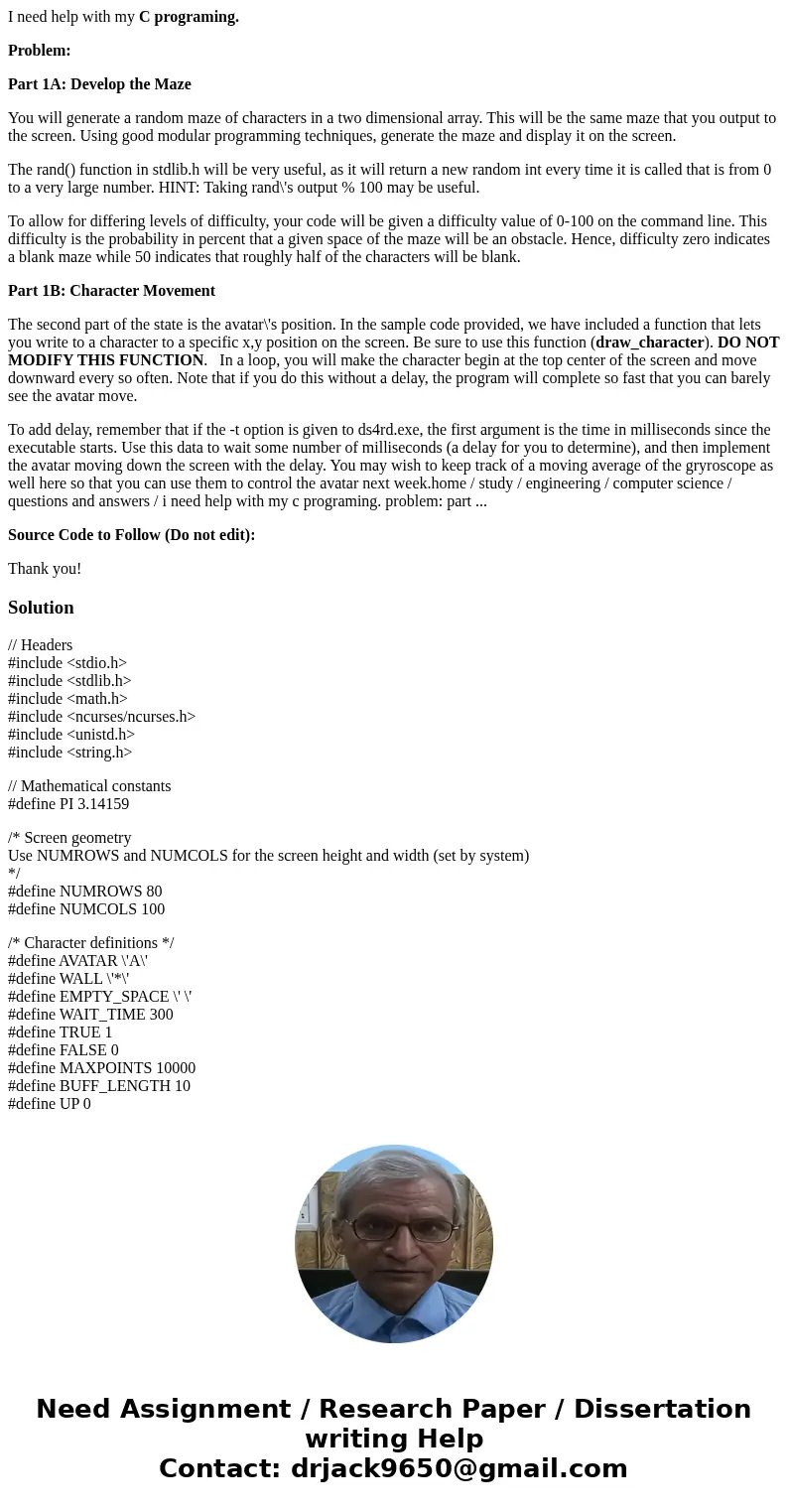 I need help with my C programing. Problem: Part 1A: Develop the Maze You will generate a random maze of characters in a two dimensional array. This will be the  I need help with my C programing. Problem: Part 1A: Develop the Maze You will generate a random maze of characters in a two dimensional array. This will be the