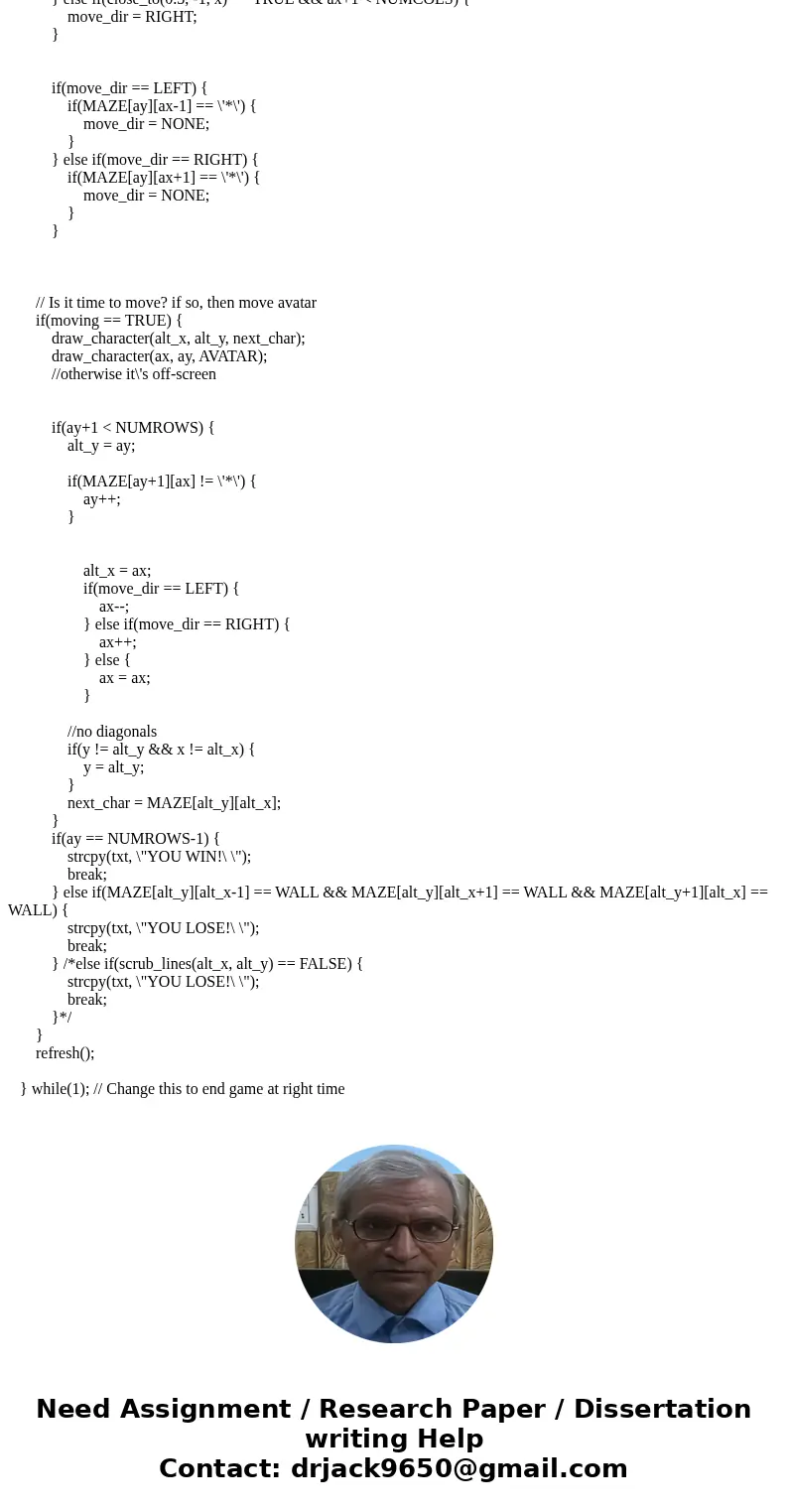 I need help with my C programing. Problem: Part 1A: Develop the Maze You will generate a random maze of characters in a two dimensional array. This will be the  I need help with my C programing. Problem: Part 1A: Develop the Maze You will generate a random maze of characters in a two dimensional array. This will be the