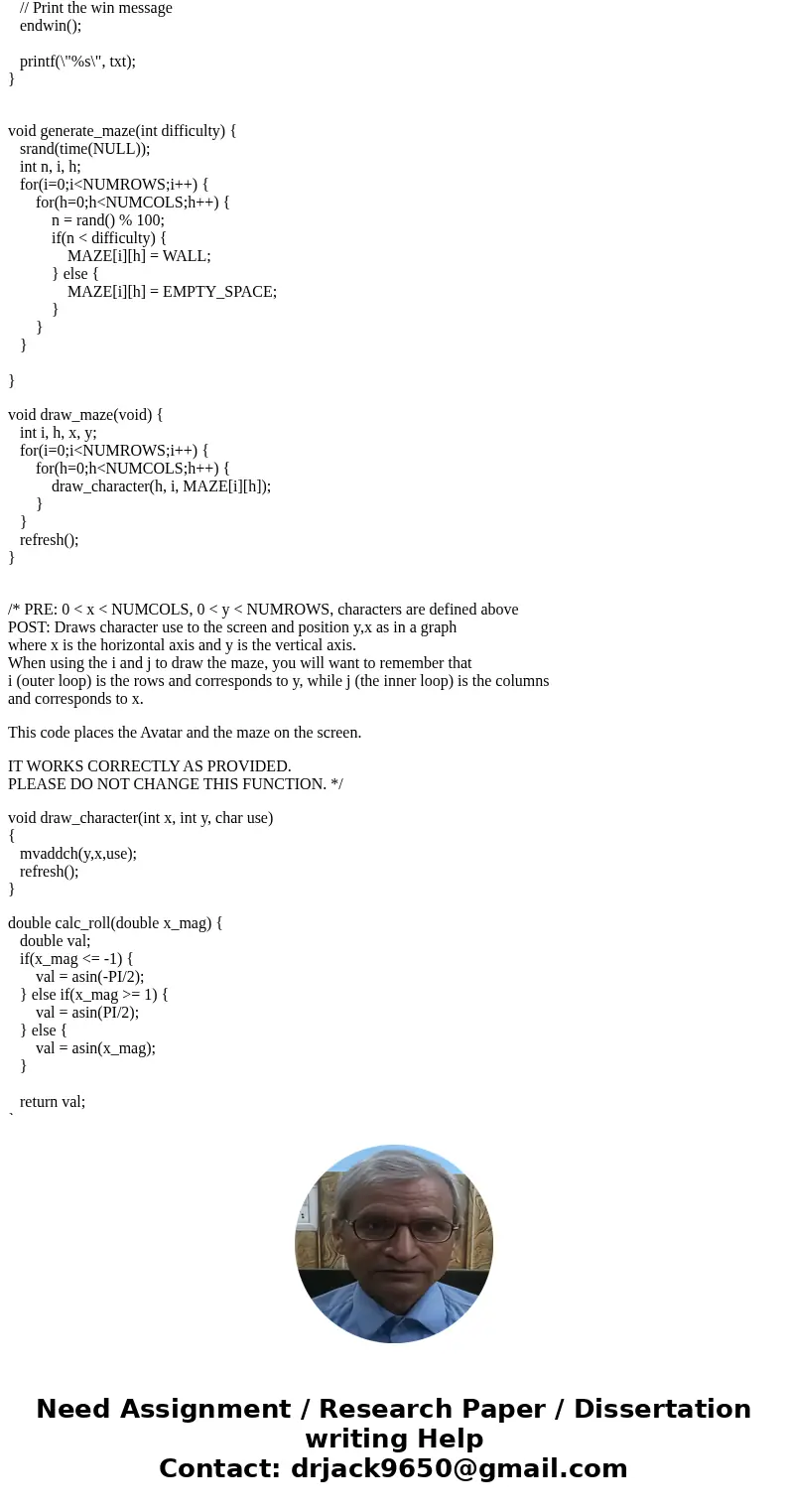 I need help with my C programing. Problem: Part 1A: Develop the Maze You will generate a random maze of characters in a two dimensional array. This will be the  I need help with my C programing. Problem: Part 1A: Develop the Maze You will generate a random maze of characters in a two dimensional array. This will be the