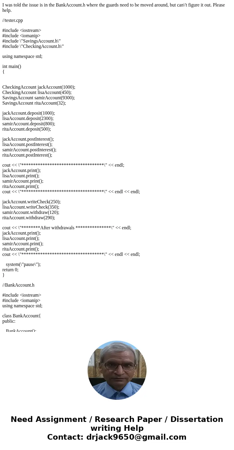 I was told the issue is in the BankAccount.h where the guards need to be moved around, but can\'t figure it out. Please help. //tester.cpp #include <iostream I was told the issue is in the BankAccount.h where the guards need to be moved around, but can\'t figure it out. Please help. //tester.cpp #include <iostream
