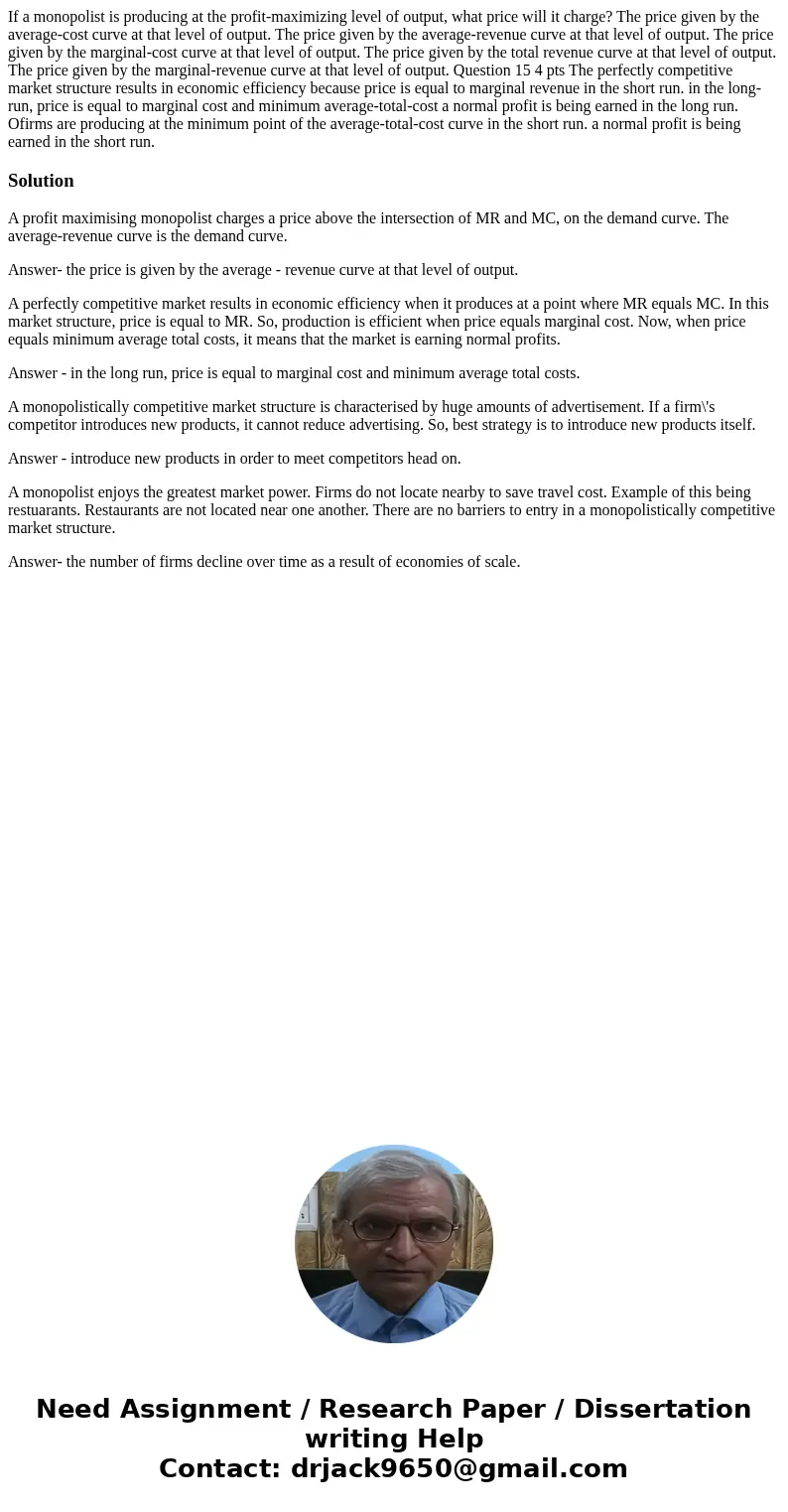 If a monopolist is producing at the profit-maximizing level of output, what price will it charge? The price given by the average-cost curve at that level of ou  If a monopolist is producing at the profit-maximizing level of output, what price will it charge? The price given by the average-cost curve at that level of ou