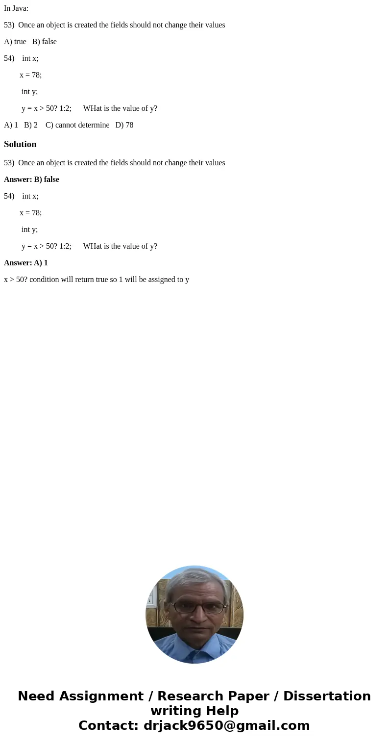 In Java: 53) Once an object is created the fields should not change their values A) true B) false 54) int x; x = 78; int y; y = x > 50? 1:2; WHat is the valu In Java: 53) Once an object is created the fields should not change their values A) true B) false 54) int x; x = 78; int y; y = x > 50? 1:2; WHat is the valu