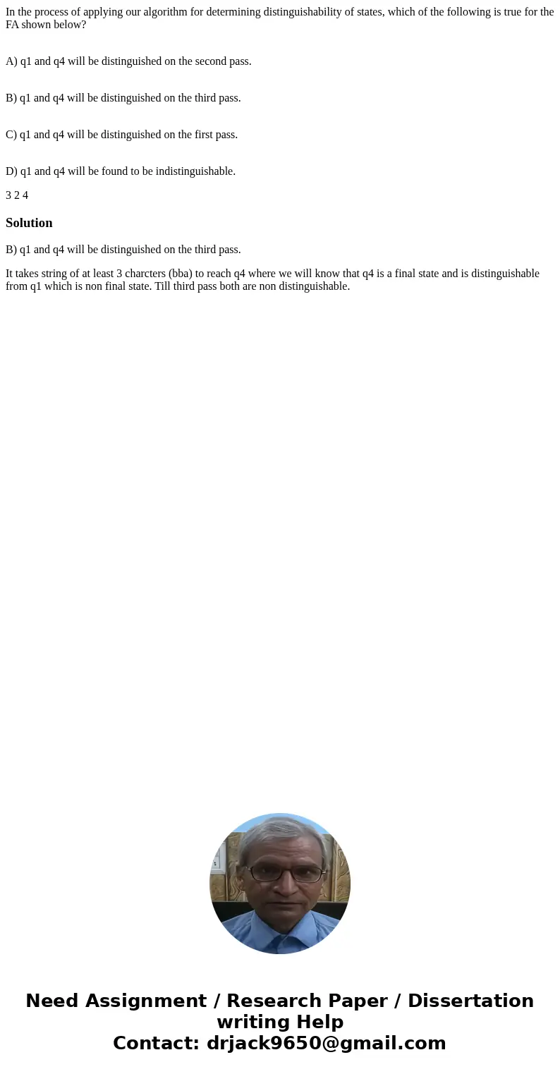 In the process of applying our algorithm for determining distinguishability of states, which of the following is true for the FA shown below? A) q1 and q4 will  In the process of applying our algorithm for determining distinguishability of states, which of the following is true for the FA shown below? A) q1 and q4 will