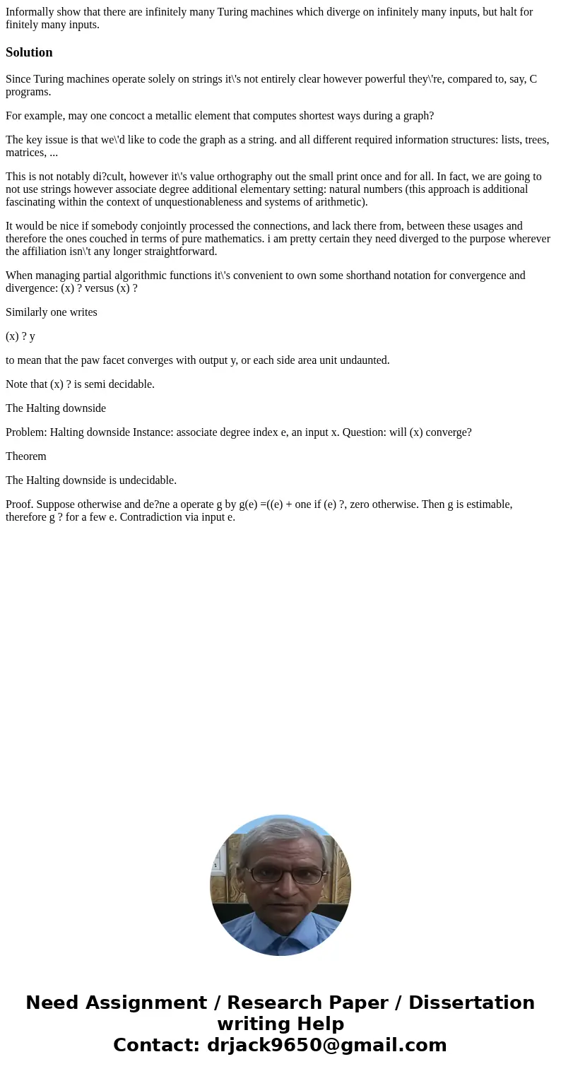 Informally show that there are infinitely many Turing machines which diverge on infinitely many inputs, but halt for finitely many inputs.SolutionSince Turing m Informally show that there are infinitely many Turing machines which diverge on infinitely many inputs, but halt for finitely many inputs.SolutionSince Turing m