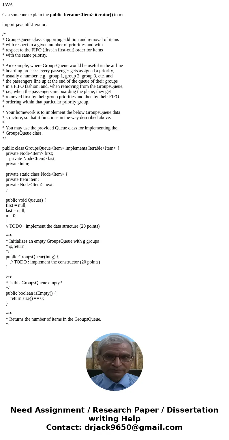 JAVA Can someone explain the public Iterator<Item> iterator() to me. import java.util.Iterator; /* * GroupsQueue class supporting addition and removal of  JAVA Can someone explain the public Iterator<Item> iterator() to me. import java.util.Iterator; /* * GroupsQueue class supporting addition and removal of