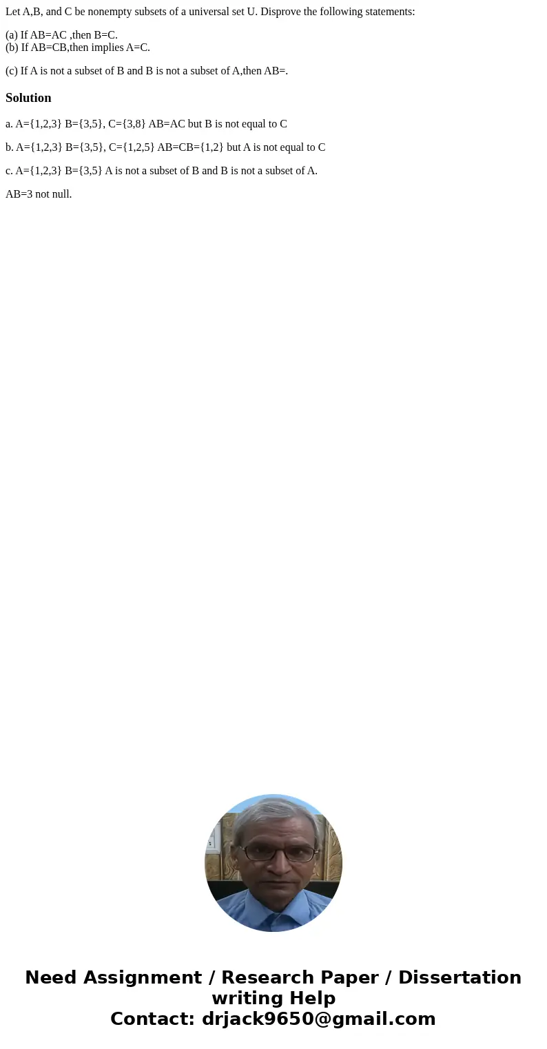 Let A,B, and C be nonempty subsets of a universal set U. Disprove the following statements: (a) If AB=AC ,then B=C. (b) If AB=CB,then implies A=C. (c) If A is n Let A,B, and C be nonempty subsets of a universal set U. Disprove the following statements: (a) If AB=AC ,then B=C. (b) If AB=CB,then implies A=C. (c) If A is n