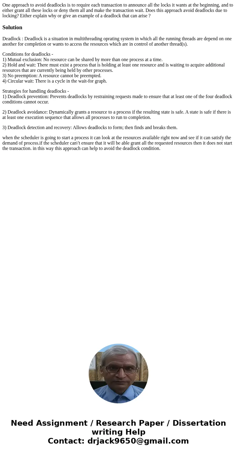  One approach to avoid deadlocks is to require each transaction to announce all the locks it wants at the beginning, and to either grant all these locks or deny