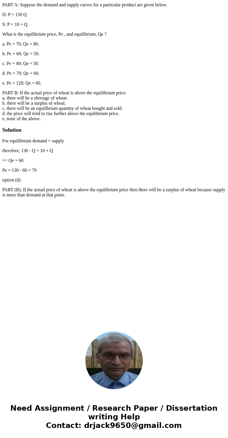 PART A: Suppose the demand and supply curves for a particular product are given below. D: P = 130 Q S: P = 10 + Q What is the equilibrium price, Pe , and equili