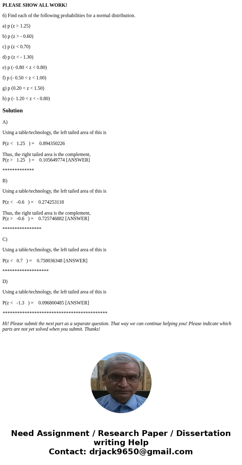 PLEASE SHOW ALL WORK! 6) Find each of the following probabilities for a normal distribution. a) p (z > 1.25) b) p (z > - 0.60) c) p (z < 0.70) d) p (z 