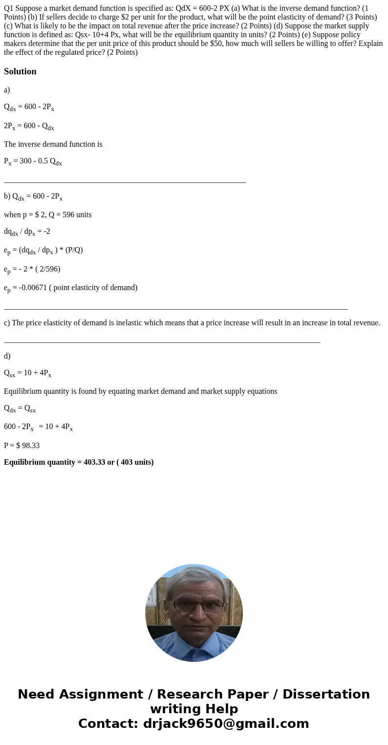 Q1 Suppose a market demand function is specified as: QdX = 600-2 PX (a) What is the inverse demand function? (1 Points) (b) If sellers decide to charge $2 per   Q1 Suppose a market demand function is specified as: QdX = 600-2 PX (a) What is the inverse demand function? (1 Points) (b) If sellers decide to charge $2 per