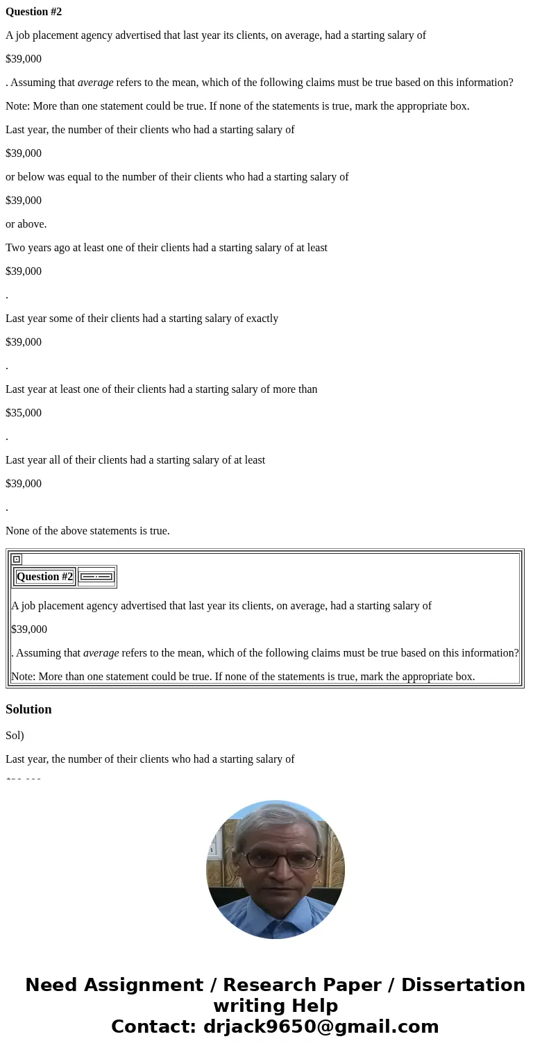 Question #2 A job placement agency advertised that last year its clients, on average, had a starting salary of $39,000 . Assuming that average refers to the mea Question #2 A job placement agency advertised that last year its clients, on average, had a starting salary of $39,000 . Assuming that average refers to the mea