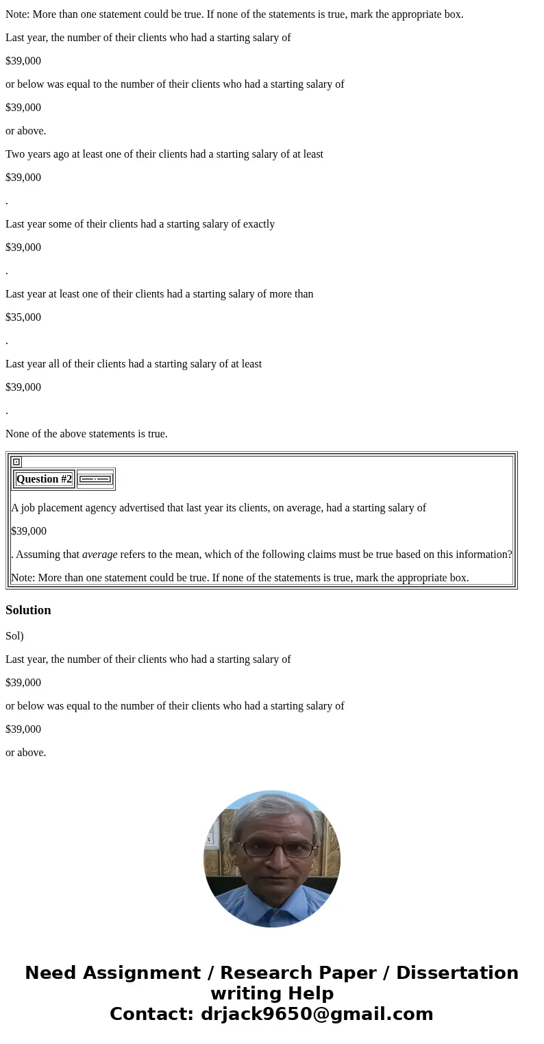 Question #2 A job placement agency advertised that last year its clients, on average, had a starting salary of $39,000 . Assuming that average refers to the mea Question #2 A job placement agency advertised that last year its clients, on average, had a starting salary of $39,000 . Assuming that average refers to the mea