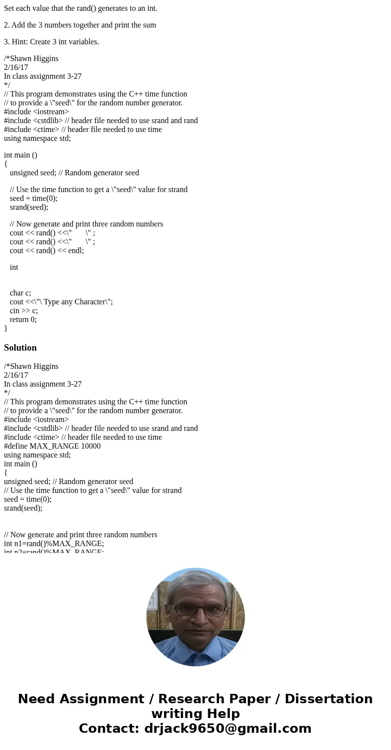 Set each value that the rand() generates to an int. 2. Add the 3 numbers together and print the sum 3. Hint: Create 3 int variables. /*Shawn Higgins 2/16/17 In  Set each value that the rand() generates to an int. 2. Add the 3 numbers together and print the sum 3. Hint: Create 3 int variables. /*Shawn Higgins 2/16/17 In