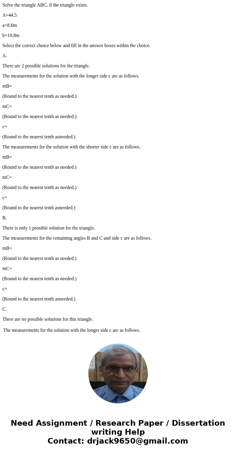Solve the triangle ABC, if the triangle exists. A=44.5 a=8.6m b=10.8m Select the correct choice below and fill in the answer boxes within the choice. A. There a