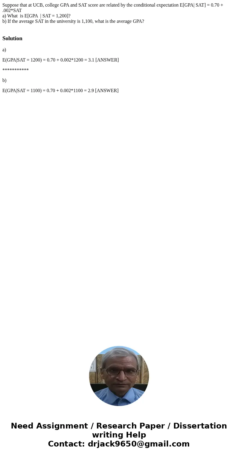 Suppose that at UCB, college GPA and SAT score are related by the conditional expectation E[GPA| SAT] = 0.70 + .002*SAT a) What is E[GPA | SAT = 1,200]? b) If t