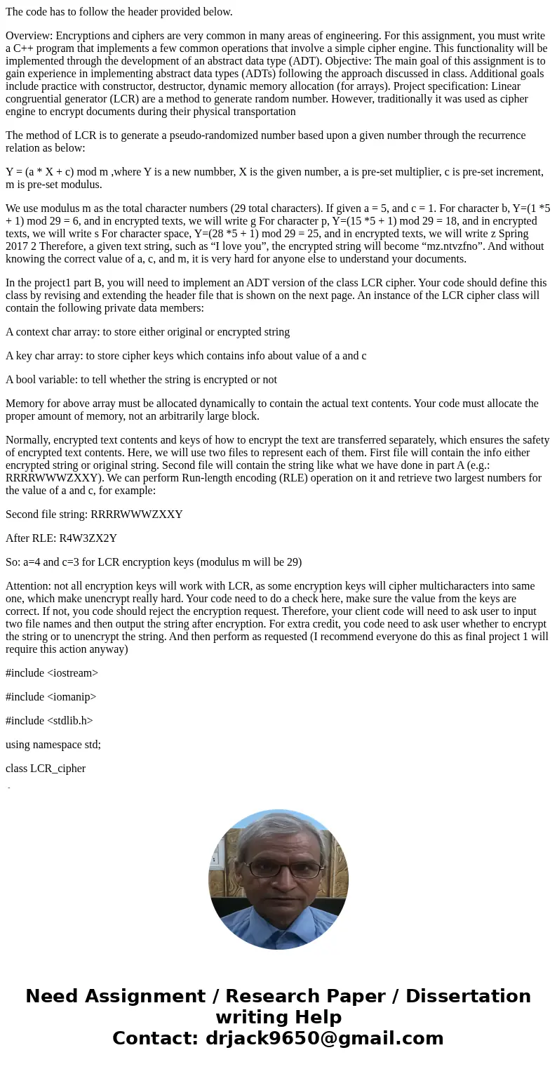 The code has to follow the header provided below. Overview: Encryptions and ciphers are very common in many areas of engineering. For this assignment, you must  The code has to follow the header provided below. Overview: Encryptions and ciphers are very common in many areas of engineering. For this assignment, you must