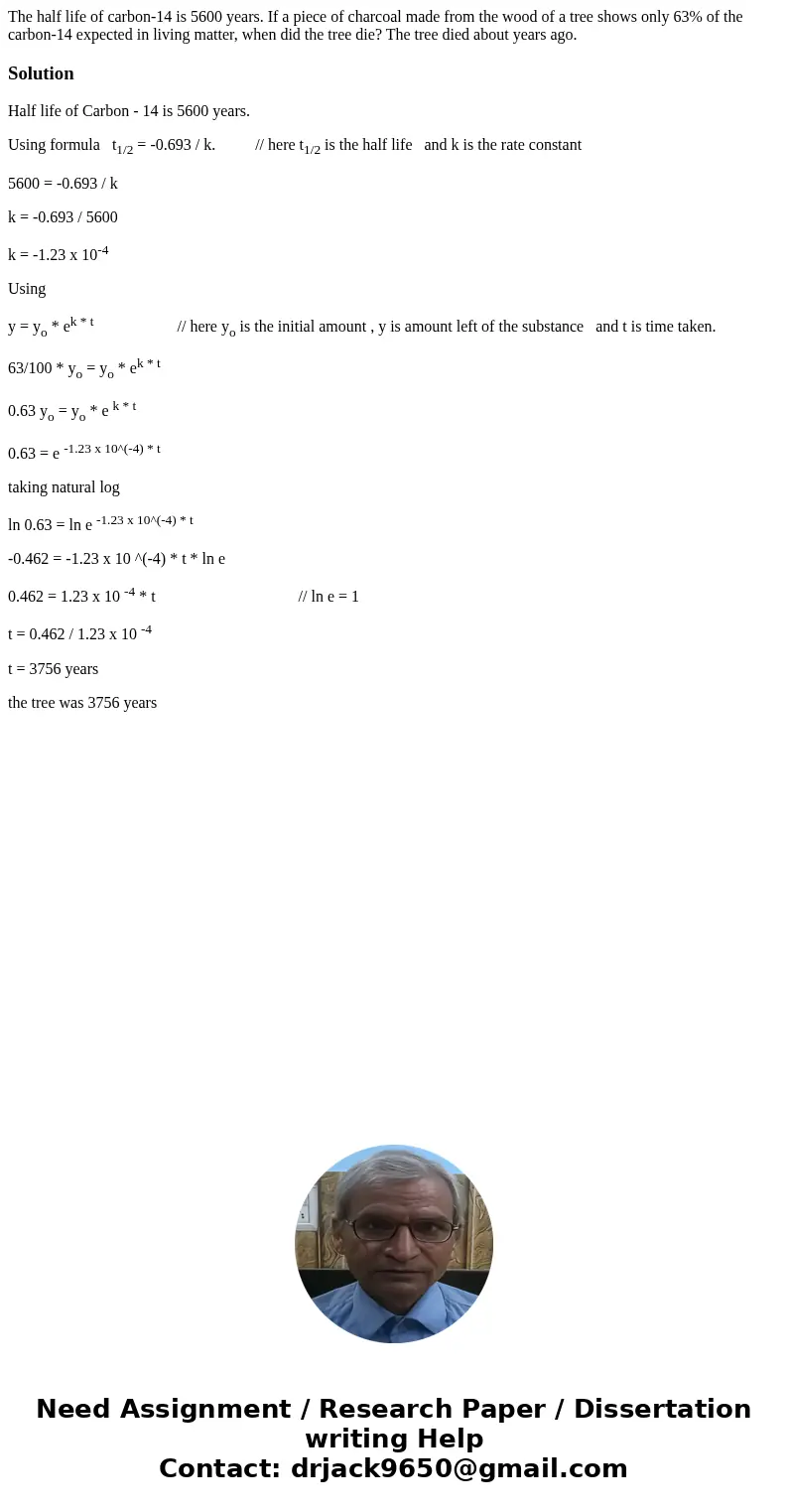 The half life of carbon-14 is 5600 years. If a piece of charcoal made from the wood of a tree shows only 63% of the carbon-14 expected in living matter, when d  The half life of carbon-14 is 5600 years. If a piece of charcoal made from the wood of a tree shows only 63% of the carbon-14 expected in living matter, when d