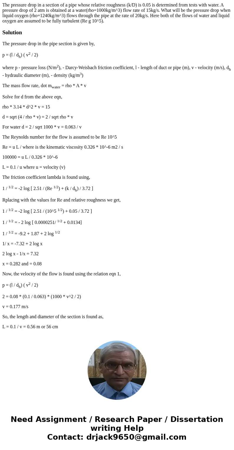 The pressure drop in a section of a pipe whose relative roughness (k/D) is 0.05 is determined from tests with water. A pressure drop of 2 atm is obtained at a   The pressure drop in a section of a pipe whose relative roughness (k/D) is 0.05 is determined from tests with water. A pressure drop of 2 atm is obtained at a