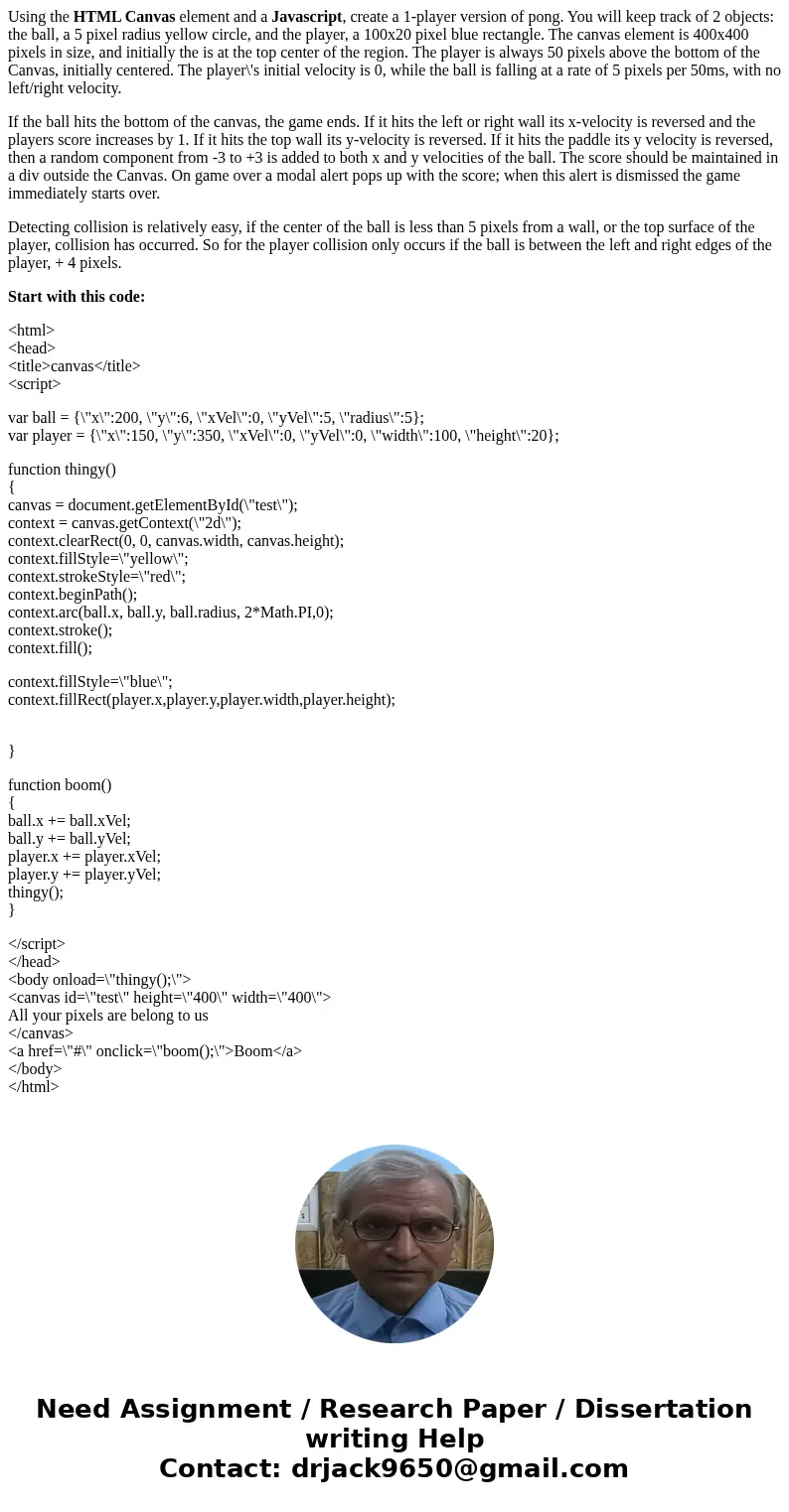 Using the HTML Canvas element and a Javascript, create a 1-player version of pong. You will keep track of 2 objects: the ball, a 5 pixel radius yellow circle, a Using the HTML Canvas element and a Javascript, create a 1-player version of pong. You will keep track of 2 objects: the ball, a 5 pixel radius yellow circle, a