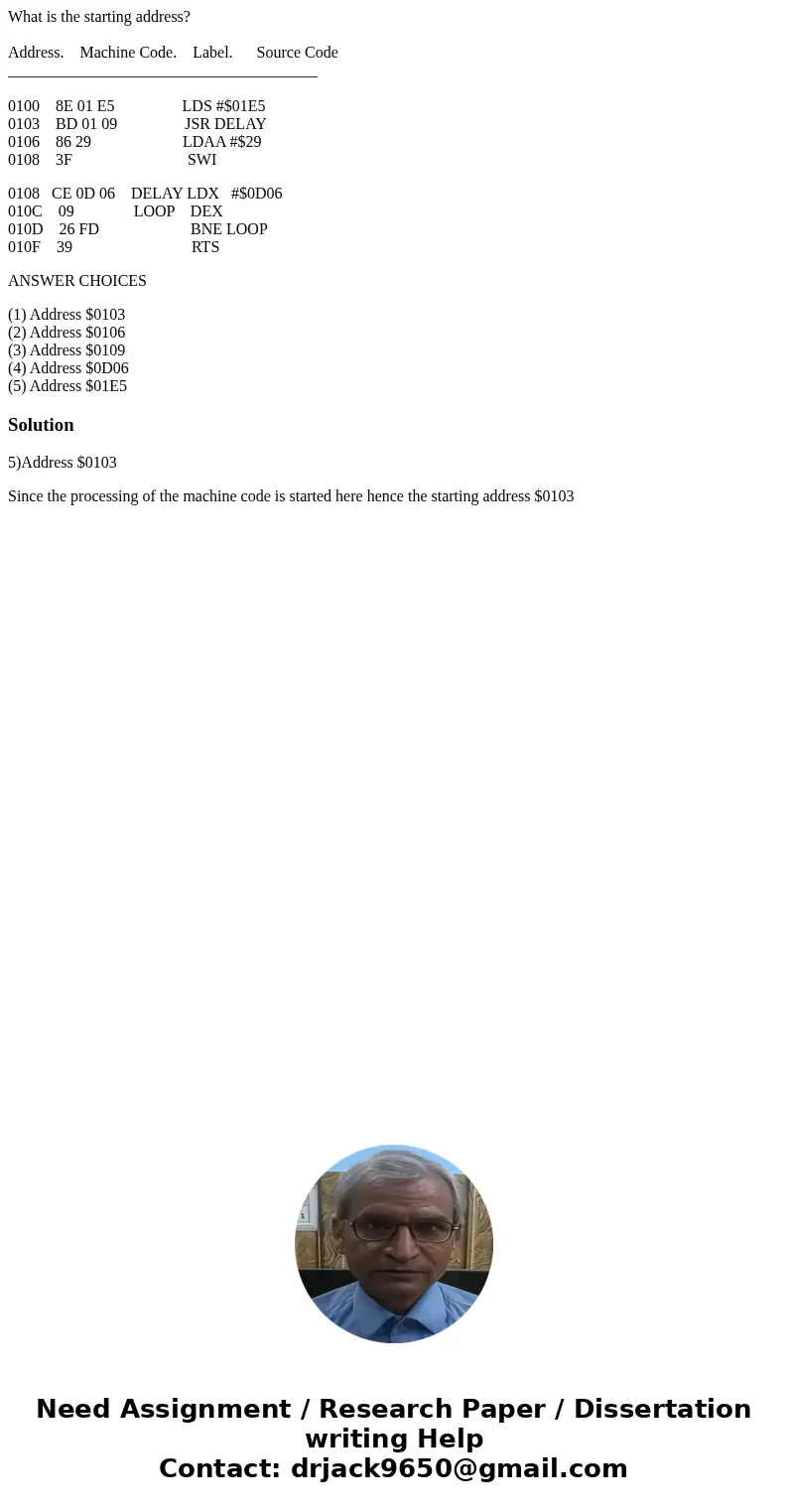 What is the starting address? Address. Machine Code. Label. Source Code _______________________________________ 0100 8E 01 E5 LDS #$01E5 0103 BD 01 09 JSR DELAY What is the starting address? Address. Machine Code. Label. Source Code _______________________________________ 0100 8E 01 E5 LDS #$01E5 0103 BD 01 09 JSR DELAY