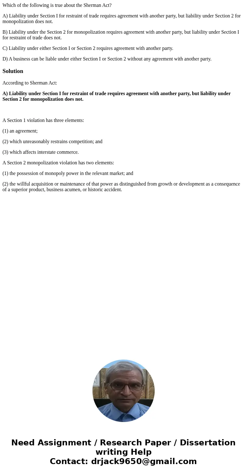 Which of the following is true about the Sherman Act? A) Liability under Section I for restraint of trade requires agreement with another party, but liability u
