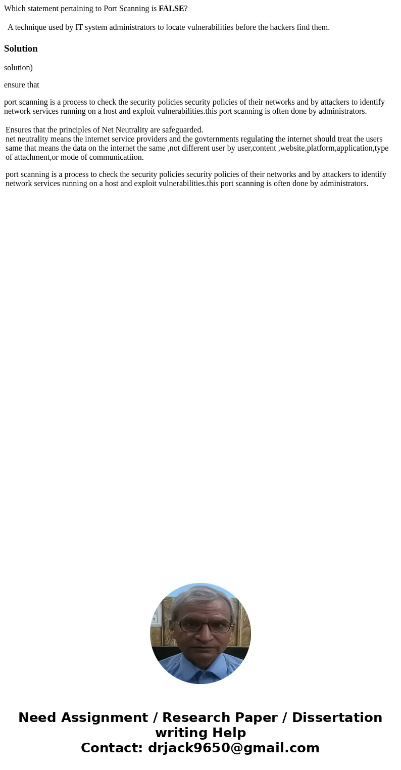 Which statement pertaining to Port Scanning is FALSE? A technique used by IT system administrators to locate vulnerabilities before the hackers find them. Solut Which statement pertaining to Port Scanning is FALSE? A technique used by IT system administrators to locate vulnerabilities before the hackers find them. Solut