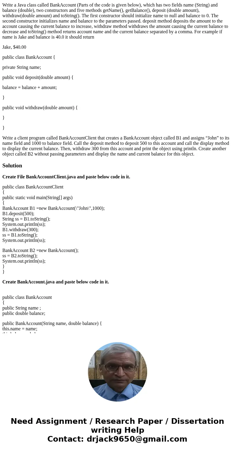 Write a Java class called BankAccount (Parts of the code is given below), which has two fields name (String) and balance (double), two constructors and five met Write a Java class called BankAccount (Parts of the code is given below), which has two fields name (String) and balance (double), two constructors and five met