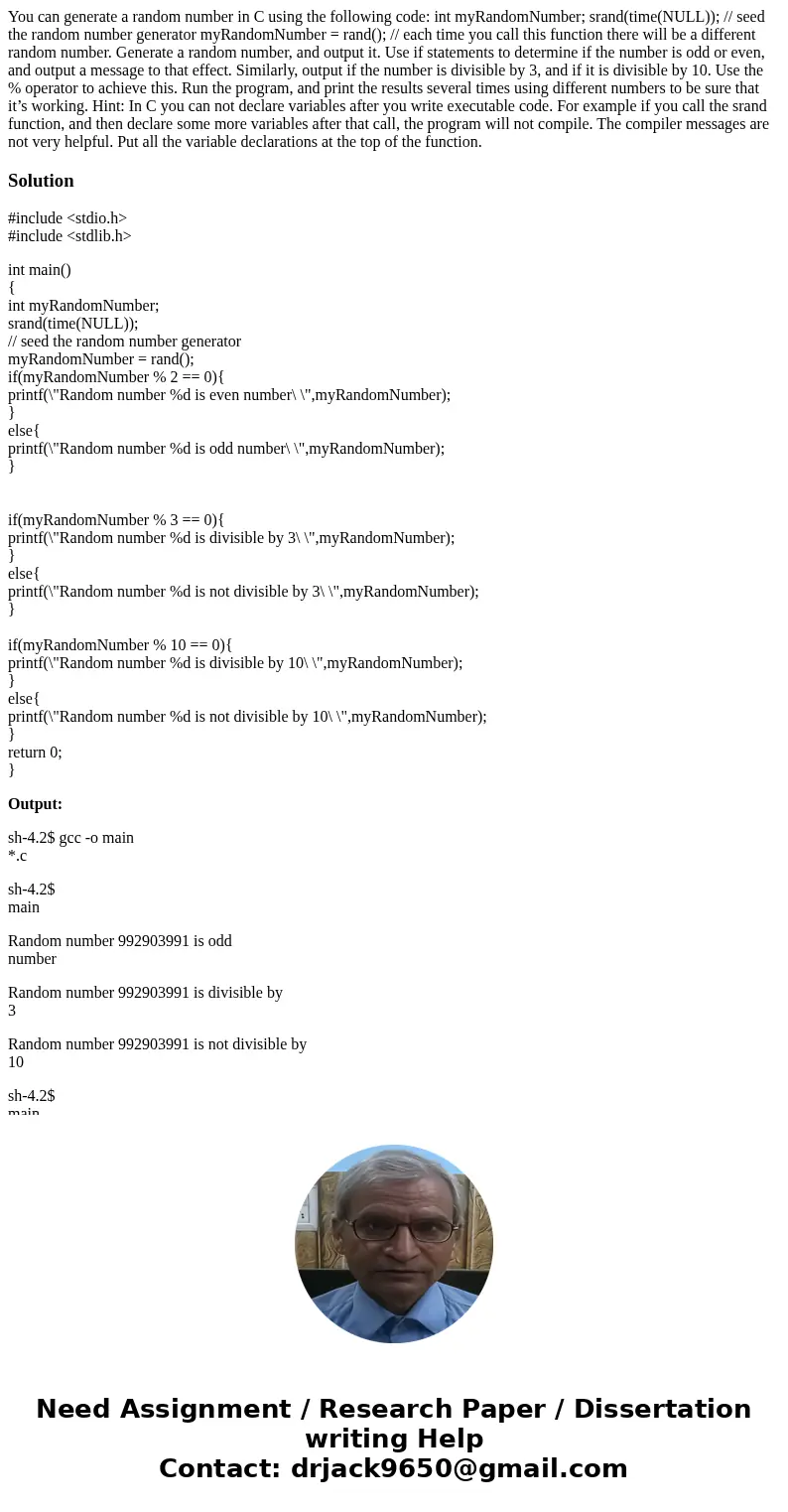 You can generate a random number in C using the following code: int myRandomNumber; srand(time(NULL)); // seed the random number generator myRandomNumber = rand You can generate a random number in C using the following code: int myRandomNumber; srand(time(NULL)); // seed the random number generator myRandomNumber = rand