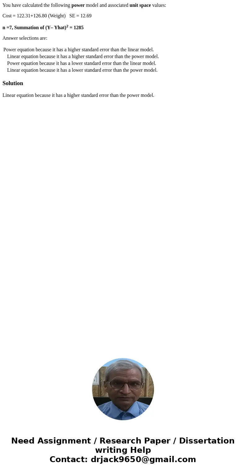 You have calculated the following power model and associated unit space values: Cost = 122.31+126.80 (Weight) SE = 12.69 n =7, Summation of (Y– Yhat)2 = 1285 An You have calculated the following power model and associated unit space values: Cost = 122.31+126.80 (Weight) SE = 12.69 n =7, Summation of (Y– Yhat)2 = 1285 An