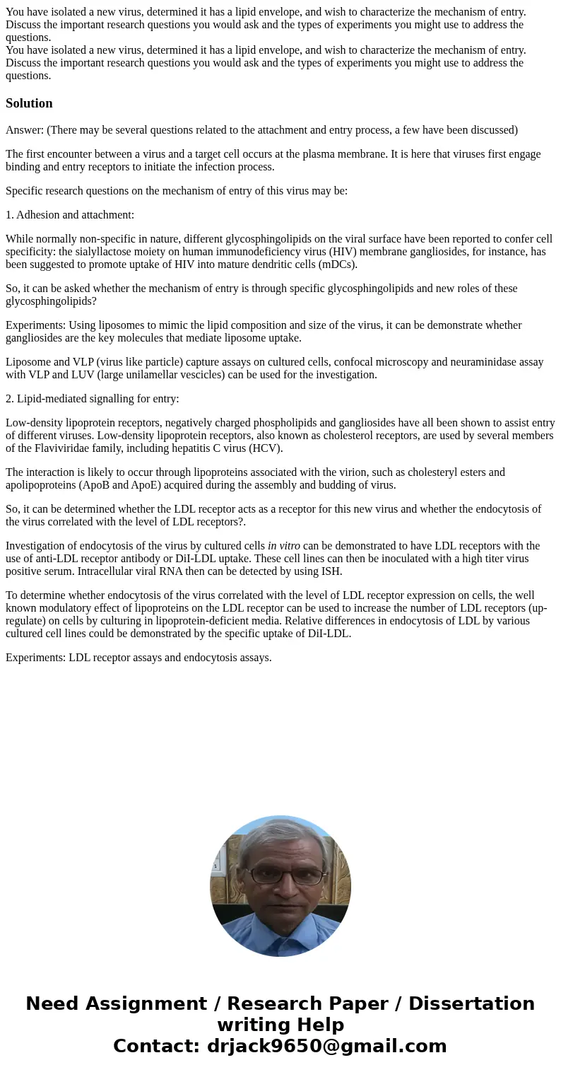 You have isolated a new virus, determined it has a lipid envelope, and wish to characterize the mechanism of entry. Discuss the important research questions you You have isolated a new virus, determined it has a lipid envelope, and wish to characterize the mechanism of entry. Discuss the important research questions you