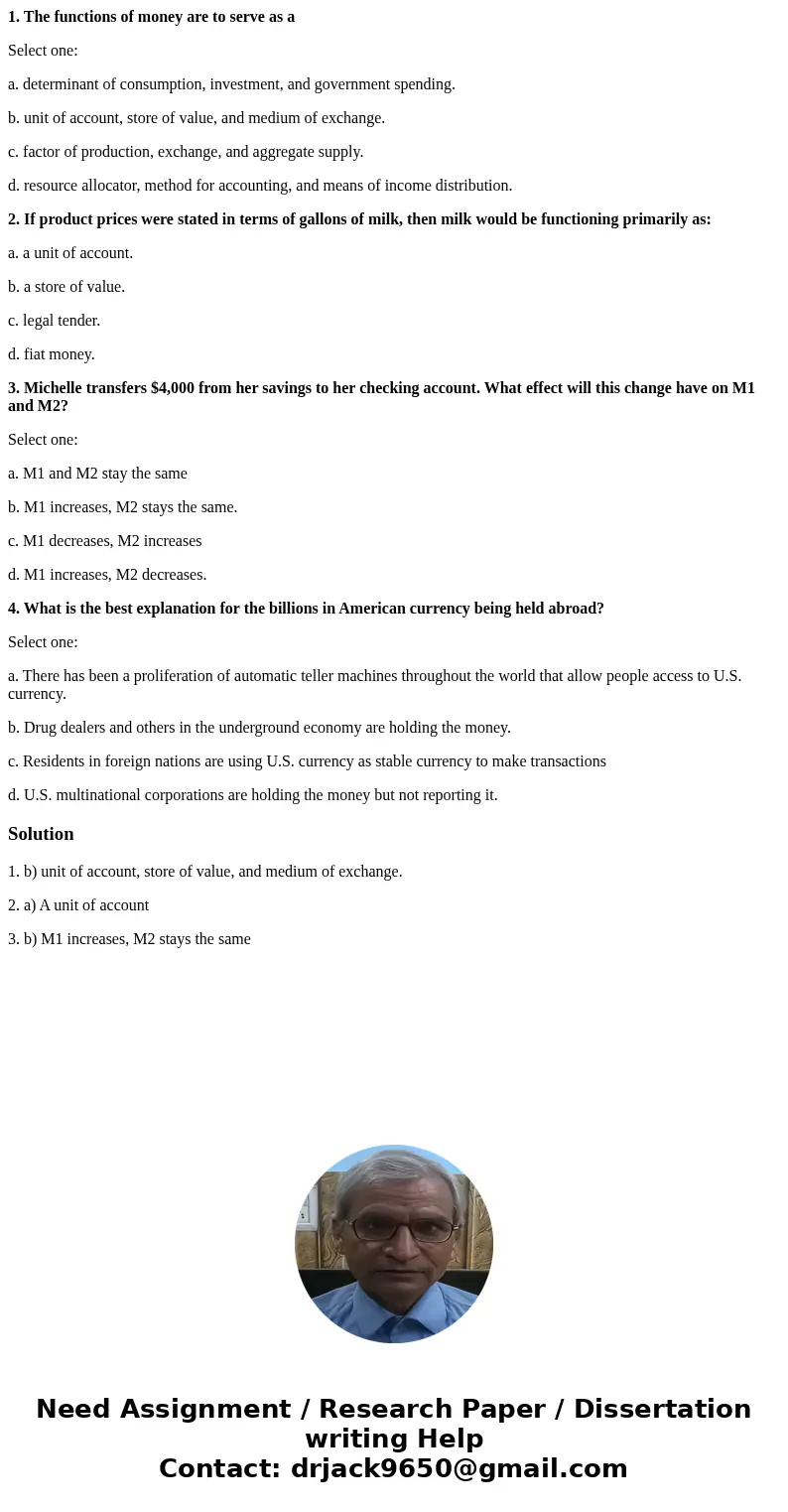 1. The functions of money are to serve as a Select one: a. determinant of consumption, investment, and government spending. b. unit of account, store of value,  1. The functions of money are to serve as a Select one: a. determinant of consumption, investment, and government spending. b. unit of account, store of value,
