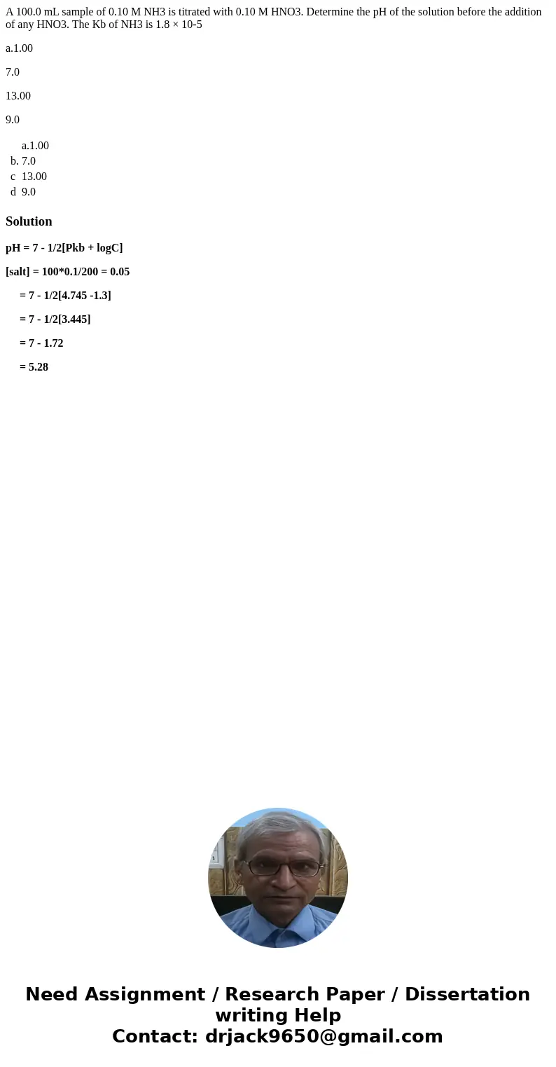 A 100.0 mL sample of 0.10 M NH3 is titrated with 0.10 M HNO3. Determine the pH of the solution before the addition of any HNO3. The Kb of NH3 is 1.8 × 10-5 a.1. A 100.0 mL sample of 0.10 M NH3 is titrated with 0.10 M HNO3. Determine the pH of the solution before the addition of any HNO3. The Kb of NH3 is 1.8 × 10-5 a.1.