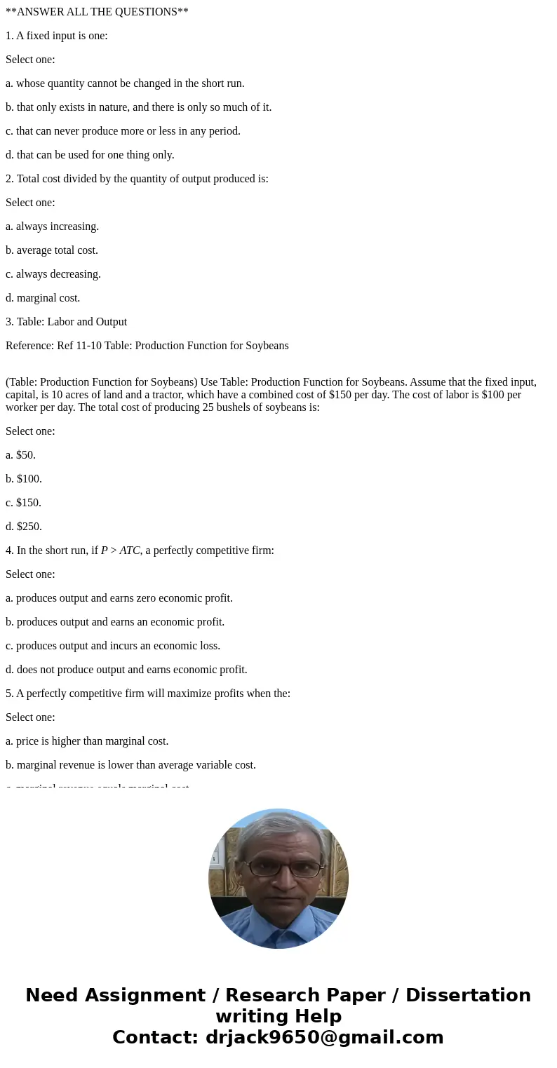 **ANSWER ALL THE QUESTIONS** 1. A fixed input is one: Select one: a. whose quantity cannot be changed in the short run. b. that only exists in nature, and there **ANSWER ALL THE QUESTIONS** 1. A fixed input is one: Select one: a. whose quantity cannot be changed in the short run. b. that only exists in nature, and there
