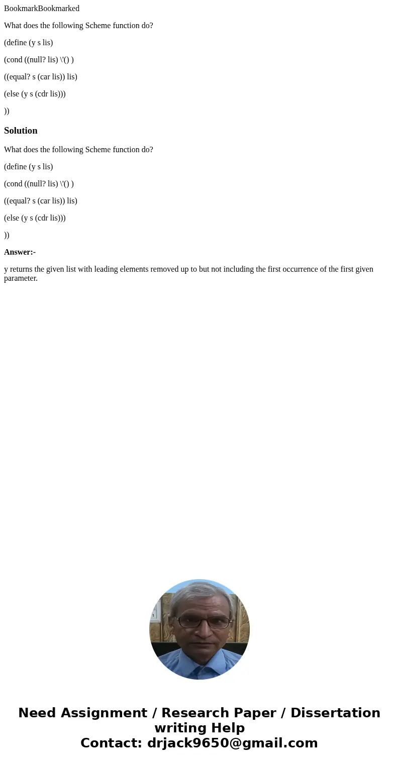 BookmarkBookmarked What does the following Scheme function do? (define (y s lis) (cond ((null? lis) \'() ) ((equal? s (car lis)) lis) (else (y s (cdr lis))) ))S BookmarkBookmarked What does the following Scheme function do? (define (y s lis) (cond ((null? lis) \'() ) ((equal? s (car lis)) lis) (else (y s (cdr lis))) ))S