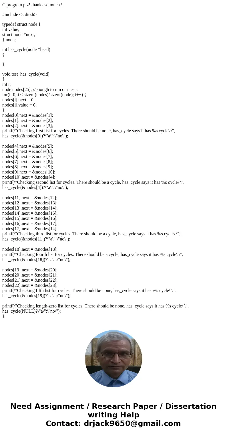C program plz! thanks so much ! #include <stdio.h> typedef struct node { int value; struct node *next; } node; int has_cycle(node *head) { } void test_has C program plz! thanks so much ! #include <stdio.h> typedef struct node { int value; struct node *next; } node; int has_cycle(node *head) { } void test_has