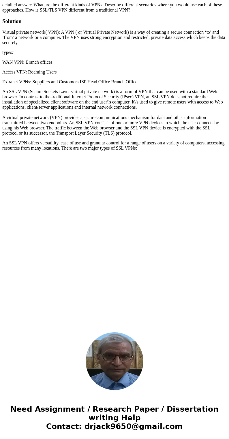 detailed answer: What are the different kinds of VPNs. Describe different scenarios where you would use each of these approaches. How is SSL/TLS VPN different f detailed answer: What are the different kinds of VPNs. Describe different scenarios where you would use each of these approaches. How is SSL/TLS VPN different f