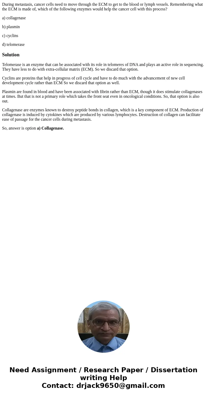 During metastasis, cancer cells need to move through the ECM to get to the blood or lymph vessels. Remembering what the ECM is made of, which of the following e During metastasis, cancer cells need to move through the ECM to get to the blood or lymph vessels. Remembering what the ECM is made of, which of the following e