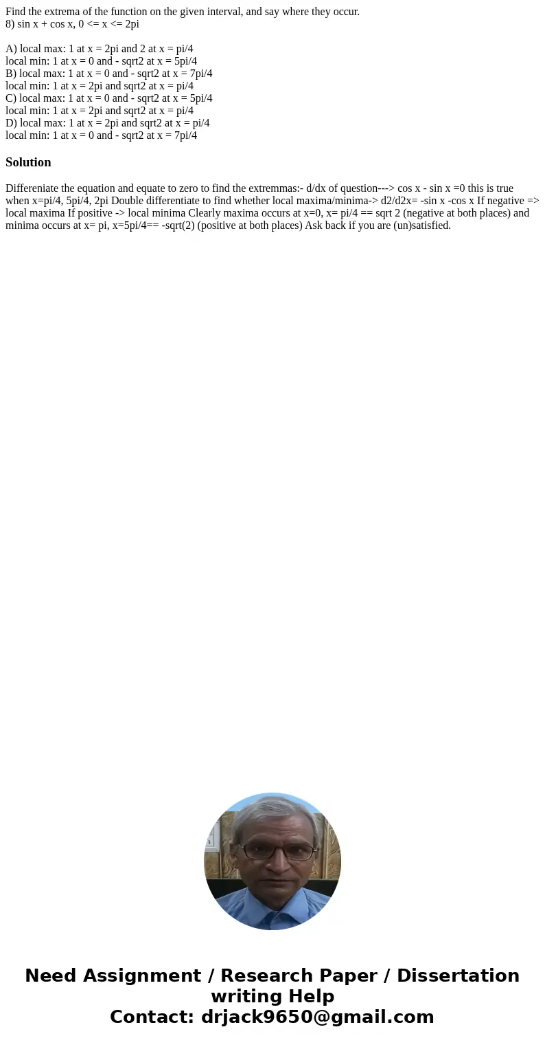 Find the extrema of the function on the given interval, and say where they occur. 8) sin x + cos x, 0 <= x <= 2pi A) local max: 1 at x = 2pi and 2 at x =  Find the extrema of the function on the given interval, and say where they occur. 8) sin x + cos x, 0 <= x <= 2pi A) local max: 1 at x = 2pi and 2 at x =