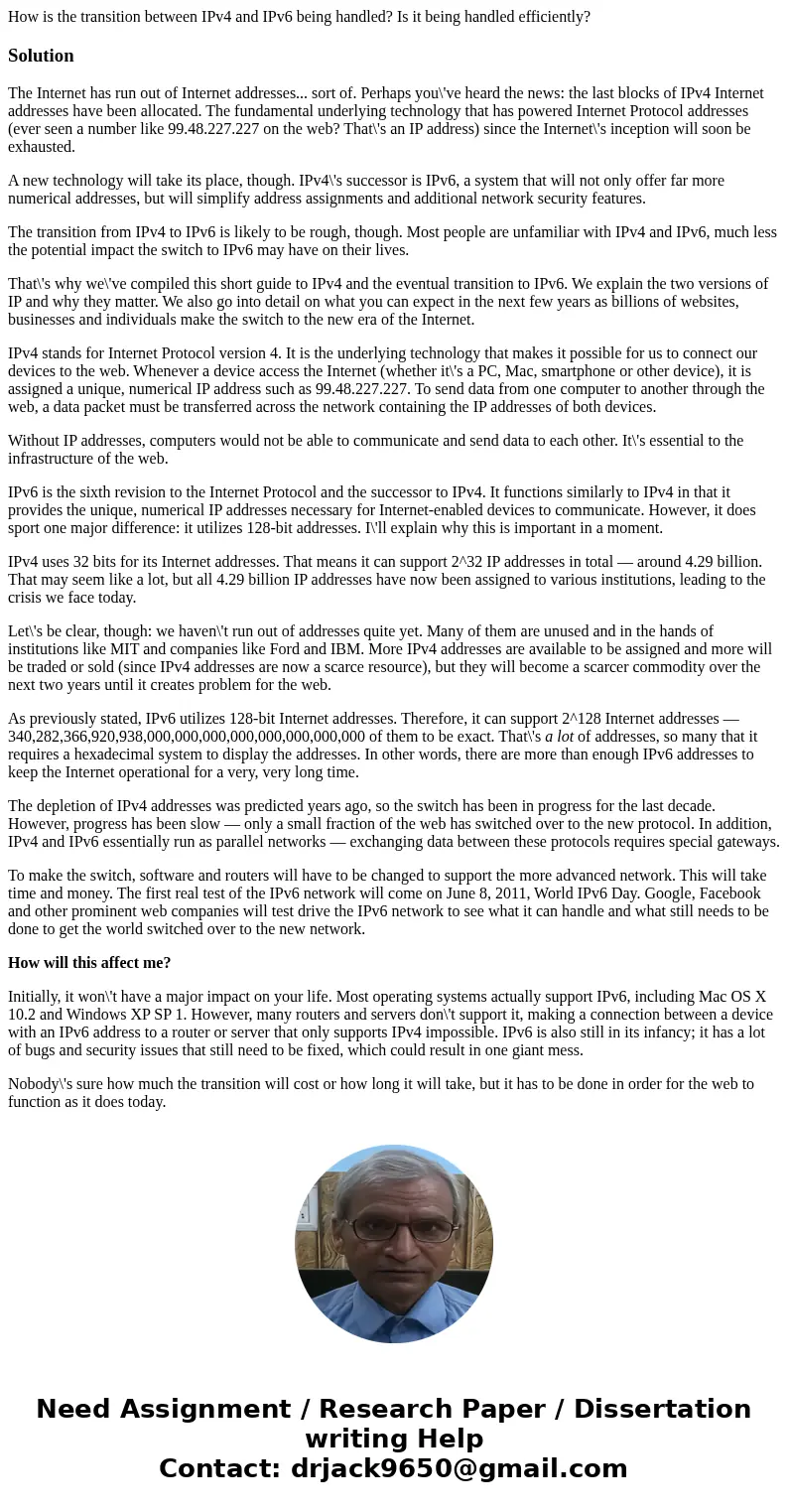 How is the transition between IPv4 and IPv6 being handled? Is it being handled efficiently?SolutionThe Internet has run out of Internet addresses... sort of. Pe How is the transition between IPv4 and IPv6 being handled? Is it being handled efficiently?SolutionThe Internet has run out of Internet addresses... sort of. Pe