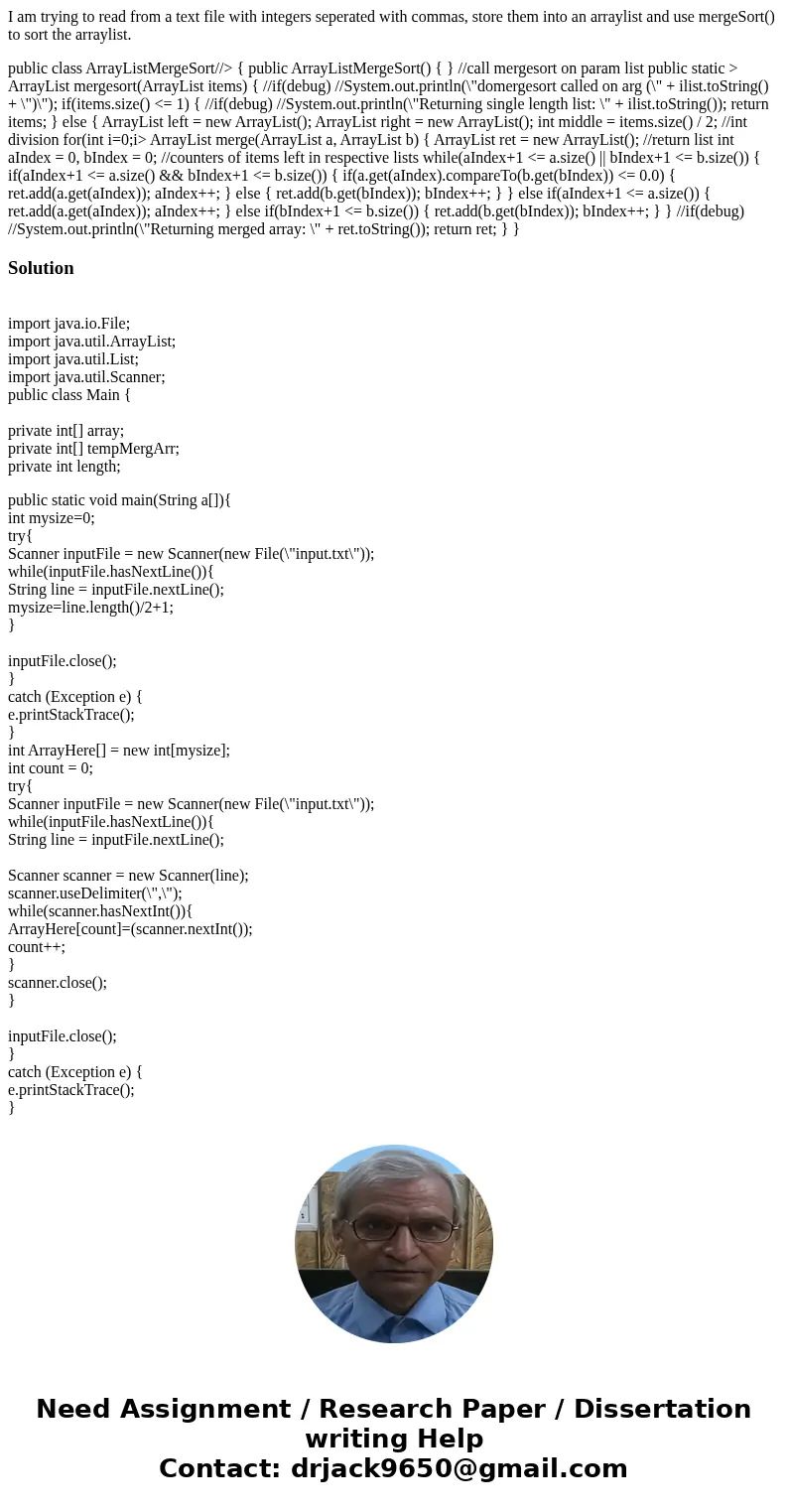 I am trying to read from a text file with integers seperated with commas, store them into an arraylist and use mergeSort() to sort the arraylist. public class A I am trying to read from a text file with integers seperated with commas, store them into an arraylist and use mergeSort() to sort the arraylist. public class A