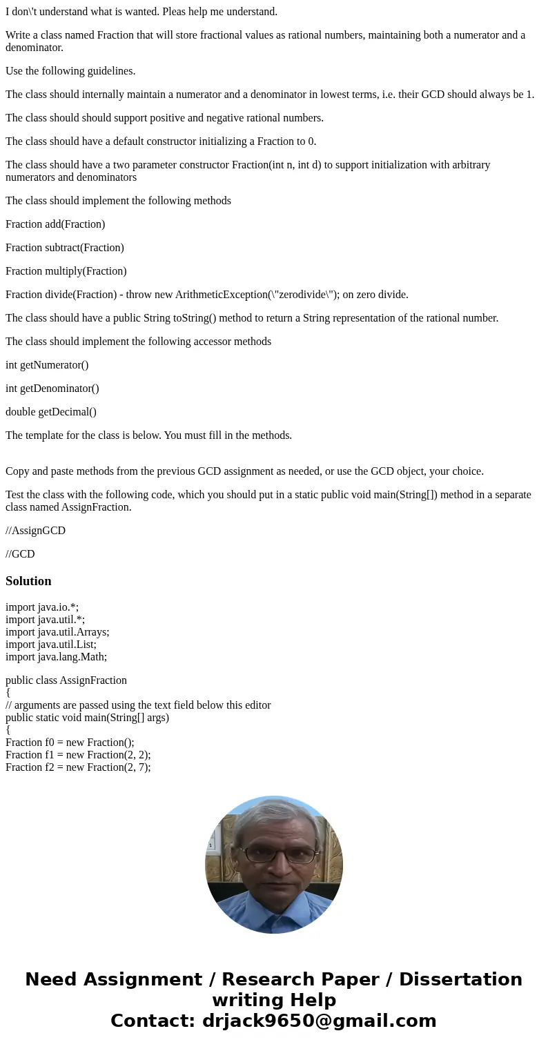 I don\'t understand what is wanted. Pleas help me understand. Write a class named Fraction that will store fractional values as rational numbers, maintaining bo I don\'t understand what is wanted. Pleas help me understand. Write a class named Fraction that will store fractional values as rational numbers, maintaining bo