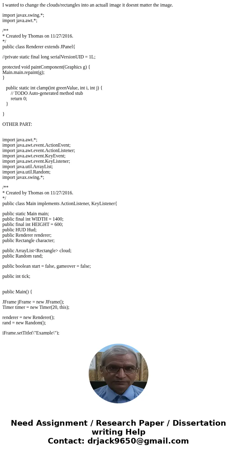 I wanted to change the clouds/rectangles into an actuall image it doesnt matter the image. import javax.swing.*; import java.awt.*; /** * Created by Thomas on 1 I wanted to change the clouds/rectangles into an actuall image it doesnt matter the image. import javax.swing.*; import java.awt.*; /** * Created by Thomas on 1